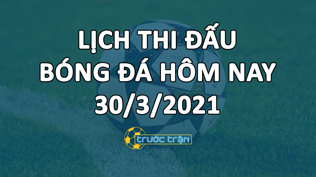 Lịch thi đấu bóng đá hôm nay ngày 30/3/2021 rạng sáng ngày 31/3/2021